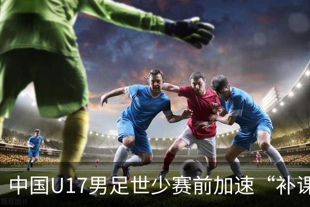 中国U17男足世少赛前加速“补课”