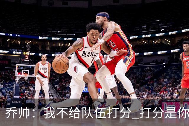 乔帅：我不给队伍打分 打分是你们媒体的事情