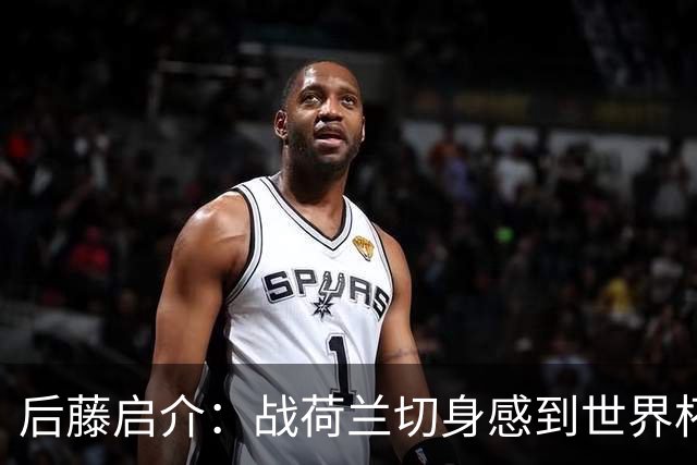 后藤启介：战荷兰切身感到世界杯到来 与突尼斯的比赛会很艰难