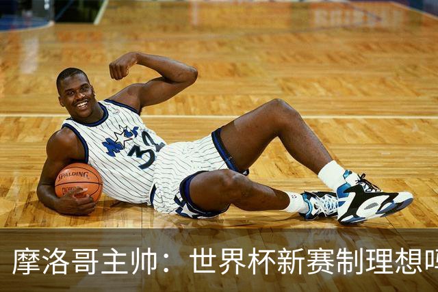 摩洛哥主帅：世界杯新赛制理想吗？也许不，我们有得选吗？没有