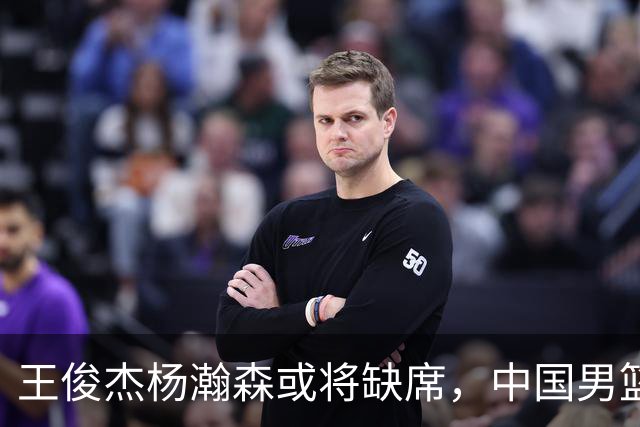 王俊杰杨瀚森或将缺席，中国男篮出线告急，郭士强手里还有牌吗