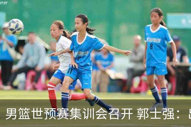男篮世预赛集训会召开 郭士强：出线形势严峻 年轻队员需敢打敢拼
