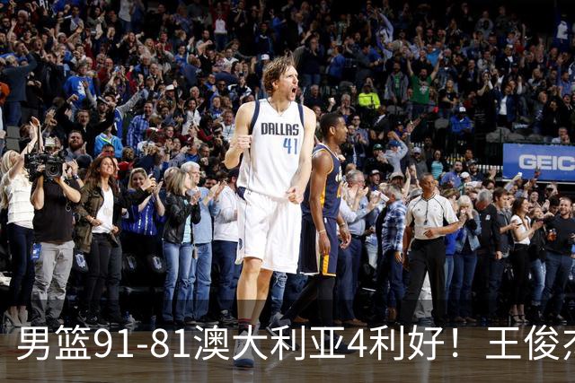 男篮91-81澳大利亚4利好！王俊杰全面，2将回暖，赵继伟后场大核