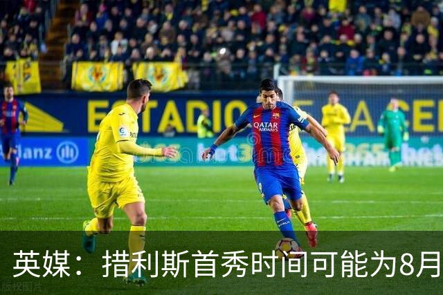 英媒：措利斯首秀时间可能为8月1日，阿森纳热身赛对阵赫罗纳