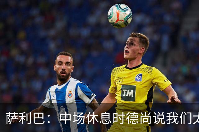 萨利巴：中场休息时德尚说我们太急躁需要更冷静，下半场踢得不错