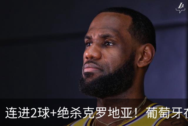 连进2球+绝杀克罗地亚！葡萄牙在逆境中展露球队底蕴