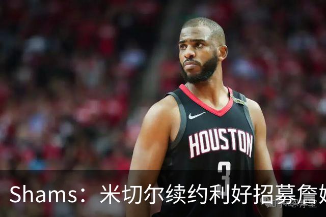 Shams：米切尔续约利好招募詹姆斯 明确欢迎41岁超巨加盟并肩作战
